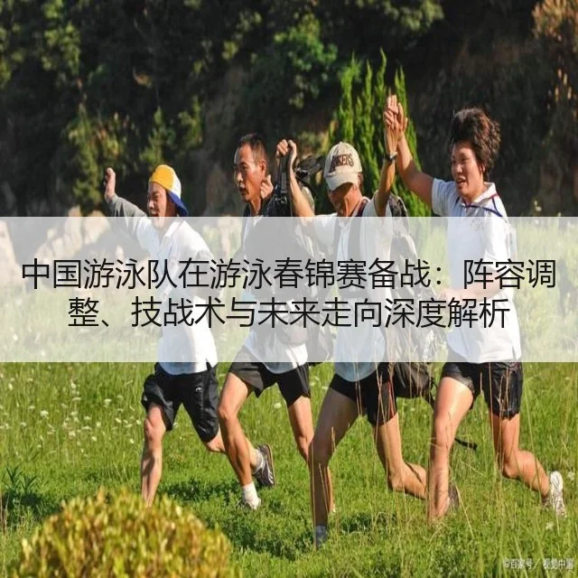 中国游泳队在游泳春锦赛备战：阵容调整、技战术与未来走向深度解析